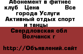 Абонемент в фитнес клуб › Цена ­ 23 000 - Все города Услуги » Активный отдых,спорт и танцы   . Свердловская обл.,Волчанск г.